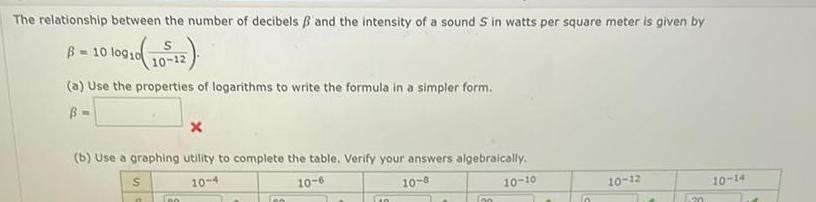 The relationship between the number of decibels and the intensity of a sound S in watts per square meter is given by 10910 10 12 B 10 log10 a Use the properties of logarithms to write the formula in a simpler form B b Use a graphing utility to complete the table Verify your answers algebraically 10 4 10 6 10 8 S n X DO so Po 100 10 10 n 10 12 an 10 14