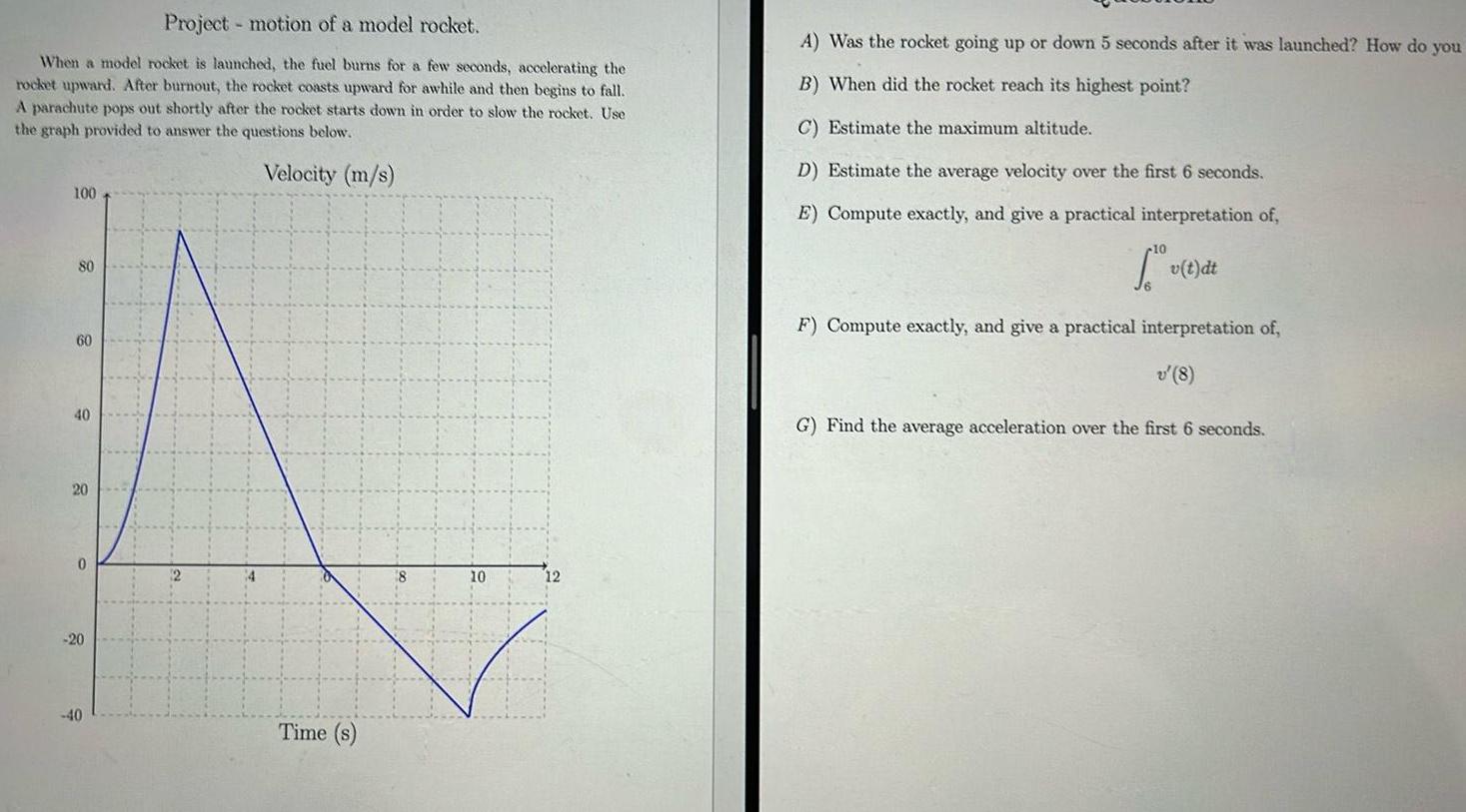 Project motion of a model rocket When a model rocket is launched the fuel burns for a few seconds accelerating the rocket upward After burnout the rocket coasts upward for awhile and then begins to fall A parachute pops out shortly after the rocket starts down in order to slow the rocket Use the graph provided to answer the questions below Velocity m s 100 80 60 40 20 0 20 40 Time s 10 12 A Was the rocket going up or down 5 seconds after it was launched How do you B When did the rocket reach its highest point C Estimate the maximum altitude D Estimate the average velocity over the first 6 seconds E Compute exactly and give a practical interpretation of Tv t dt F Compute exactly and give a practical interpretation of v 8 G Find the average acceleration over the first 6 seconds