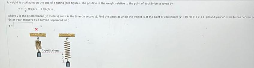 A weight is oscillating on the end of a spring see figure The position of the weight relative to the point of equilibrium is given by y cos 8t 3 sin 8t where y is the displacement in meters and it is the time in seconds Find the times at which the weight is at the point of equilibrium y 0 for 0 sts 1 Round your answers to two decimal p Enter your answers as a comma separated list t H Equilibrium 4x4