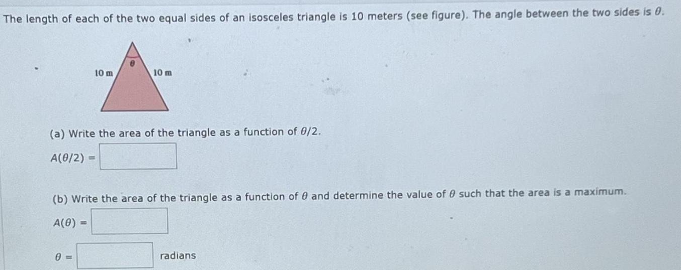 The length of each of the two equal sides of an isosceles triangle is 10 meters see figure The angle between the two sides is 0 10 m a Write the area of the triangle as a function of 0 2 A 0 2 0 10 m b Write the area of the triangle as a function of and determine the value of 0 such that the area is a maximum A 0 radians