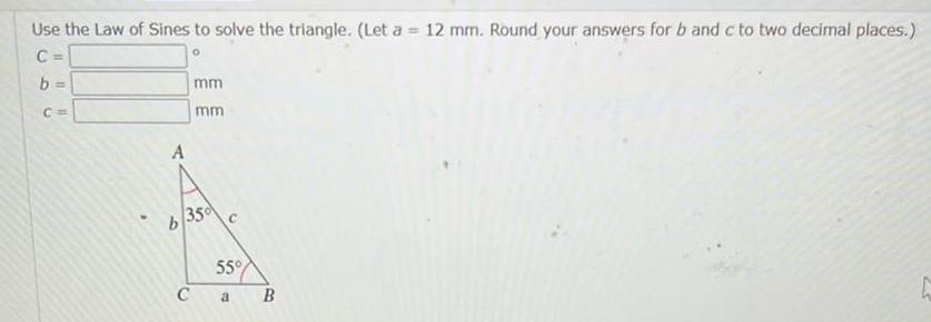 Use the Law of Sines to solve the triangle Let a 12 mm Round your answers for b and c to two decimal places 0 C b A mm C mm b 350 C 55 a B 25