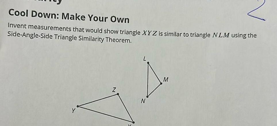 Cool Down Make Your Own Invent measurements that would show triangle XYZ is similar to triangle NLM using the Side Angle Side Triangle Similarity Theorem Z N M