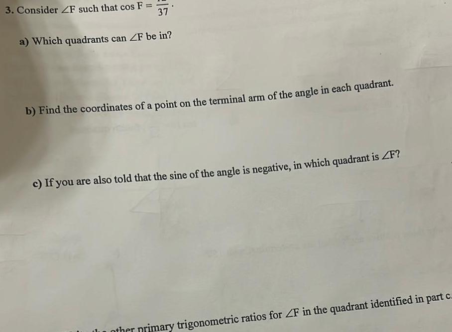 3 Consider ZF such that cos F 37 a Which quadrants can ZF be in b Find the coordinates of a point on the terminal arm of the angle in each quadrant c If you are also told that the sine of the angle is negative in which quadrant is F other primary trigonometric ratios for ZF in the quadrant identified in part c