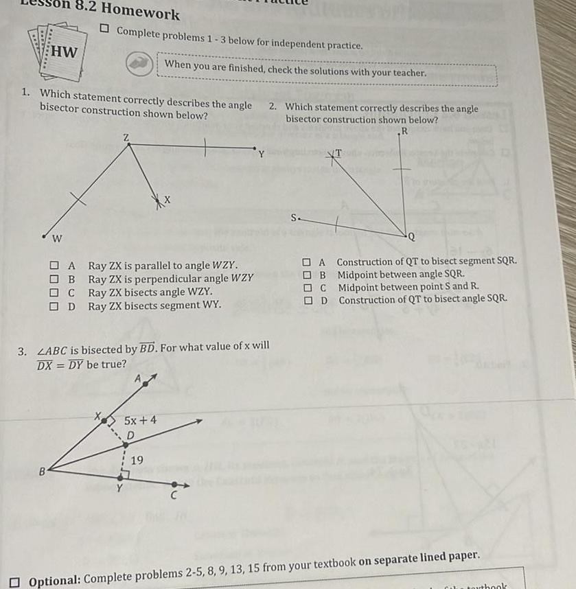 8 2 Homework HW B W 1 Which statement correctly describes the angle bisector construction shown below Complete problems 1 3 below for independent practice A B C OD Z When you are finished check the solutions with your teacher Ray ZX is parallel to angle WZY Ray ZX is perpendicular angle WZY Ray ZX bisects angle WZY Ray ZX bisects segment WY 3 LABC is bisected by BD For what value of x will DX DY be true 5x 4 D 19 2 Which statement correctly describes the angle bisector construction shown below R C S A Construction of QT to bisect segment SQR OB Midpoint between angle SQR C Midpoint between point S and R D Construction of QT to bisect angle SQR Optional Complete problems 2 5 8 9 13 15 from your textbook on separate lined paper book