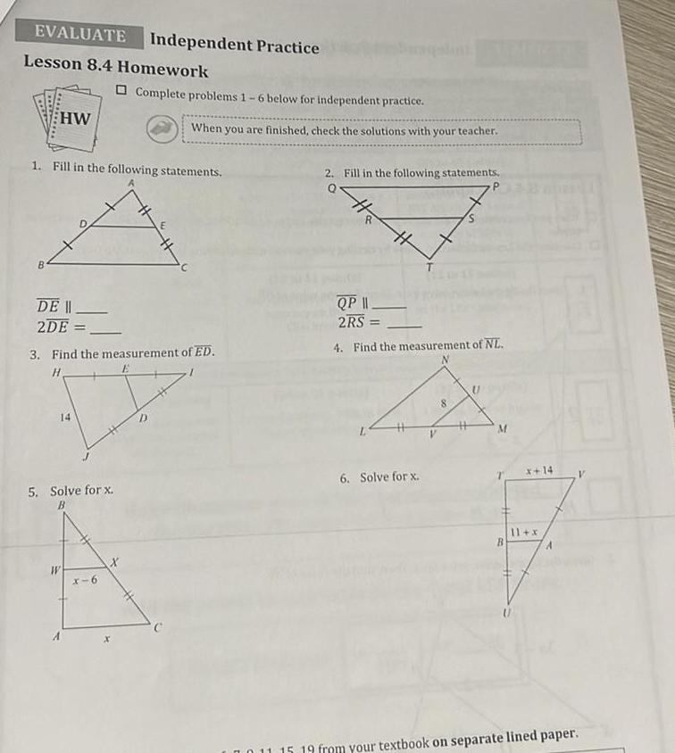 EVALUATE Independent Practice Lesson 8 4 Homework HW DE II 2DE 1 Fill in the following statements 14 3 Find the measurement of ED H 5 Solve for x W Complete problems 1 6 below for independent practice x 6 When you are finished check the solutions with your teacher X 2 Fill in the following statements R 4 QP 11 2RS 4 Find the measurement of NL 6 Solve for x M x 14 11 x 011 15 19 from your textbook on separate lined paper