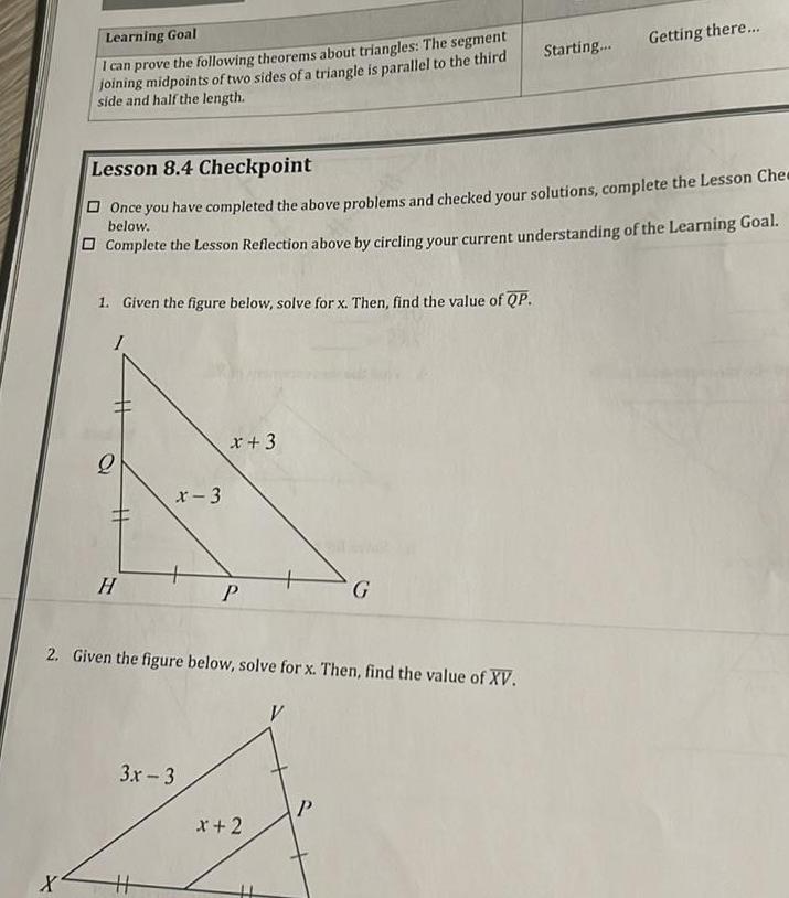 Learning Goal I can prove the following theorems about triangles The segment joining midpoints of two sides of a triangle is parallel to the third side and half the length X Q Lesson 8 4 Checkpoint Once you have completed the above problems and checked your solutions complete the Lesson Che below Complete the Lesson Reflection above by circling your current understanding of the Learning Goal 1 Given the figure below solve for x Then find the value of QP H x 3 x 3 3x 3 P 2 Given the figure below solve for x Then find the value of XV x 2 I V G P Starting Getting there