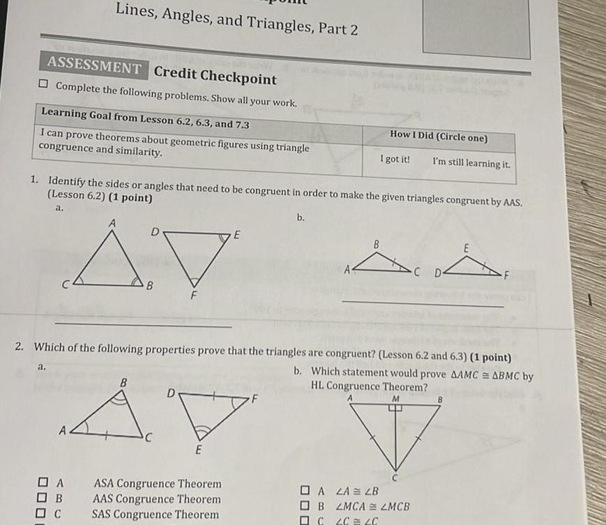 Lines Angles and Triangles Part 2 ASSESSMENT Credit Checkpoint Complete the following problems Show all your work Learning Goal from Lesson 6 2 6 3 and 7 3 I can prove theorems about geometric figures using triangle congruence and similarity a 1 Identify the sides or angles that need to be congruent in order to make the given triangles congruent by AAS Lesson 6 2 1 point a D AV B DA OB C B C F D 2 Which of the following properties prove that the triangles are congruent Lesson 6 2 and 6 3 1 point b Which statement would prove AAMC ABMC by HL Congruence Theorem M E E ASA Congruence Theorem AAS Congruence Theorem SAS Congruence Theorem b How I Did Circle one I got it I m still learning it A4 E A D A LA LB B ZMCA LMCB C 4C C B