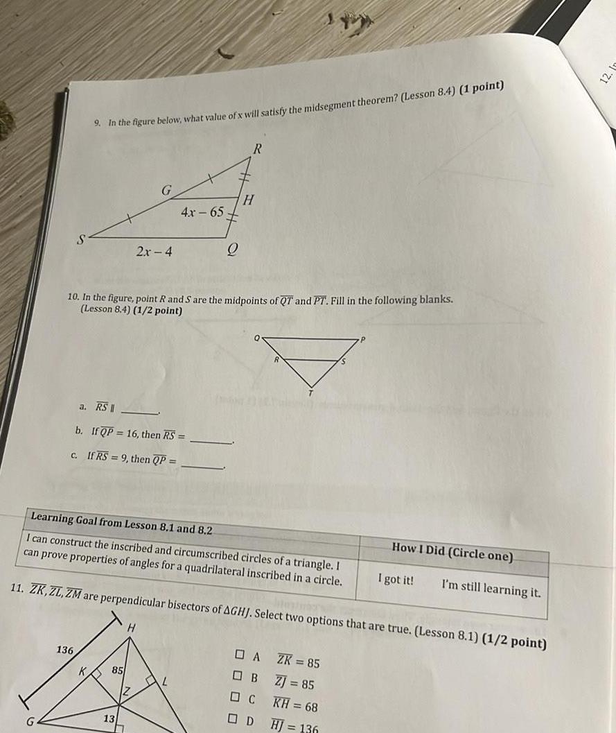 9 In the figure below what value of x will satisfy the midsegment theorem Lesson 8 4 1 point 136 G a RS II b If QP 16 then RS C If RS 9 then QP 2x 4 85 10 In the figure point R and S are the midpoints of QT and PT Fill in the following blanks Lesson 8 4 1 2 point 13 4x 65 Learning Goal from Lesson 8 1 and 8 2 I can construct the inscribed and circumscribed circles of a triangle I can prove properties of angles for a quadrilateral inscribed in a circle 11 ZK ZL ZM are perpendicular bisectors of AGHJ Select two options that are true Lesson 8 1 1 2 point Q AL R H A OB C D ZK 85 ZJ 85 KH 68 HJ 136 How I Did Circle one I got it I m still learning it 12 1