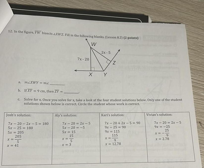 12 In the figure YW bisects ZXWZ Fill in the following blanks Lesson 8 2 2 points W 2x 5 7x 20 N X Y Josh s solution a m XWY m b If XY 9 cm then ZY c Solve for x Once you solve for x take a look at the four student solutions below Only one of the student solutions shown below is correct Circle the student whose work is correct 7x 20 2x 5 180 5x25 180 5x 205 205 x 5 x 41 Aly s solution 7x 20 2x 5 5x 20 5 5x 15 15 x 5 N x 3 Kari s solution 7x 20 2x 5 90 9x 25 90 9x 115 115 x 9 x 12 78 Vivian s solution 7x 20 2x 5 9x 25 25 x 9 x 2 78