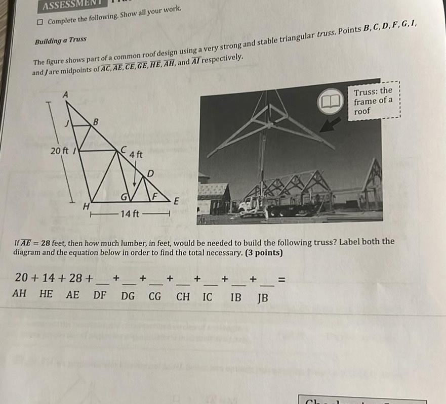 ASSESSM Complete the following Show all your work Building a Truss The figure shows part of a common roof design using a very strong and stable triangular truss Points B C D F G I and Jare midpoints of AC AE CE GE HE AH and AI respectively 20 ft H B 4 ft F 14 ft E If AE 28 feet then how much lumber in feet would be needed to build the following truss Label both the diagram and the equation below in order to find the total necessary 3 points 20 14 28 AH HE AE DF DG CG CH IC IB Truss the frame of a roof JB