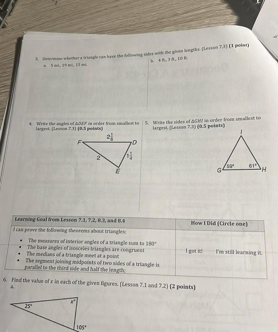 3 Determine whether a triangle can have the following sides with the given lengths Lesson 7 3 1 point a 5 mi 19 mi 15 mi b 4 ft 3 ft 10 ft 4 Write the angles of ADEF in order from smallest to largest Lesson 7 3 0 5 points Learning Goal from Lesson 7 1 7 2 8 3 and 8 4 I can prove the following theorems about triangles 2 25 E 1 105 D The measures of interior angles of a triangle sum to 180 The base angles of isosceles triangles are congruent The medians of a triangle meet at a point The segment joining midpoints of two sides of a triangle is parallel to the third side and half the length 5 Write the sides of AGHI in order from smallest to largest Lesson 7 3 0 5 points 6 Find the value of x in each of the given figures Lesson 7 1 and 7 2 2 points a How I Did Circle one I got it 59 61 H I m still learning it