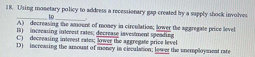 18 Using monetary policy to address a recessionary gap created by a supply shock involves to A decreasing the amount of money in circulation lower the aggregate price level B increasing interest rates decrease investment spending C decreasing interest rates lower the aggregate price level D increasing the amount of money in circulation lower the unemployment rate