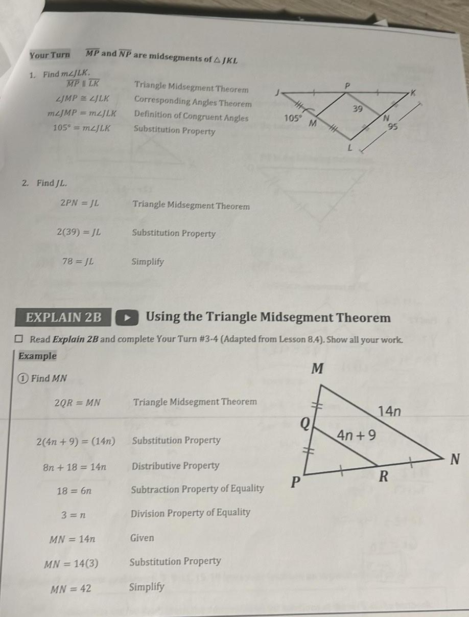MP and NP are midsegments of AJKL Your Turn 1 Find mzJLK MP LK LJMP LJLK mzJMP mzJLK 105 mzJLK 2 Find JL 2PN JL 2 39 JL 78 JL 2QR MN 2 4n 9 14n 8n 18 14n 18 6n 3 n MN 14n Triangle Midsegment Theorem Corresponding Angles Theorem Definition of Congruent Angles Substitution Property MN 14 3 MN 42 Triangle Midsegment Theorem Substitution Property EXPLAIN 2B Using the Triangle Midsegment Theorem Read Explain 2B and complete Your Turn 3 4 Adapted from Lesson 8 4 Show all your work Example M 1 Find MN Simplify Triangle Midsegment Theorem Substitution Property Distributive Property Subtraction Property of Equality Division Property of Equality Given 105 M H Substitution Property Simplify Q P P 39 N 4n 9 9 14n R N
