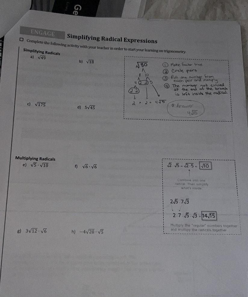 ENGAGE Simplifying Radical Expressions Complete the following activity with your teacher in order to start your learning on trigonometry Simplifying Radicals a 49 c 175 Multiplying Radicals e 5 10 Ge B 3 12 6 b 18 d 5 45 f 6 6 h 4 20 5 80 A 8 10 4 Matic factor free Circle pairs Pull one number from each pair and marply 2 x 2 455 4 The number the branch at the end ot circled is left inside the radical Answer 455 5 2 5 10 Combine into one radical Then simplify what s inside 2 5 73 2 7 5 3 14 15 Multiply the regular numbers together and multipy the radicals together