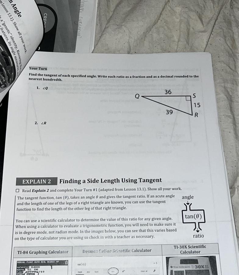 n Lesson 13 1 Show m Angle features its angle measures a genetic identity Knowing the CREDI Your Turn Find the tangent of each specified angle Write each ratio as a fraction and as a decimal rounded to the nearest hundredth 1 20 2 ZR EXPLAIN 2 Finding a Side Length Using Tangent Read Explain 2 and complete Your Turn 1 adapted from Lesson 13 1 Show all your work The tangent function tan 0 takes an angle 8 and gives the tangent ratio If an acute angle and the length of one of the legs of a right triangle are known you can use the tangent function to find the length of the other leg of that right triangle TI 84 Graphing Calculator You can use a scientific calculator to determine the value of this ratio for any given angle When using a calculator to evaluate a trigonometric function you will need to make sure it is in degree mode not radian mode In the images below you can see that this varies based on the type of calculator you are using so check in with a teacher as necessary NORMAL FLOAT AUTO REAL DEGREE MP MATHPAINT CLASSIC NORMAL CE ENG FLOOT YRITYS479 THE RESELL 0 36 Desmas Colias Scientific Calculator 39 45 S 15 R angle tan 0 ratio TI 30X Scientific Calculator 11 30XIS