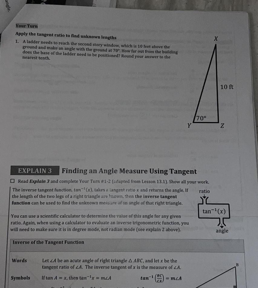 angle Your Turn Apply the tangent ratio to find unknown lengths 1 A ladder needs to reach the second story window which is 10 feet above the ground and make an angle with the ground at 70 How far out from the building does the base of the ladder need to be positioned Round your answer to the nearest tenth EXPLAIN 3 Finding an Angle Measure Using Tangent Read Explain 3 and complete Your Turn 1 2 adapted from Lesson 13 1 Show all your work The inverse tangent function tan x takes a tangent ratio x and returns the angle If ratio the length of the two legs of a right triangle are nown then the inverse tangent function can be used to find the unknown measure of an angle of that right triangle You can use a scientific calculator to determine the value of this angle for any given ratio Again when using a calculator to evaluate an inverse trigonometric function you will need to make sure it is in degree mode not radian mode see explain 2 above Inverse of the Tangent Function Words Symbols Let ZA be an acute angle of right triangle A ABC and let x be the tangent ratio of ZA The inverse tangent of x is the measure of ZA tan 1 If tan A x then tan x mLA Y CA m A 70 X 10 ft Z tan x angle