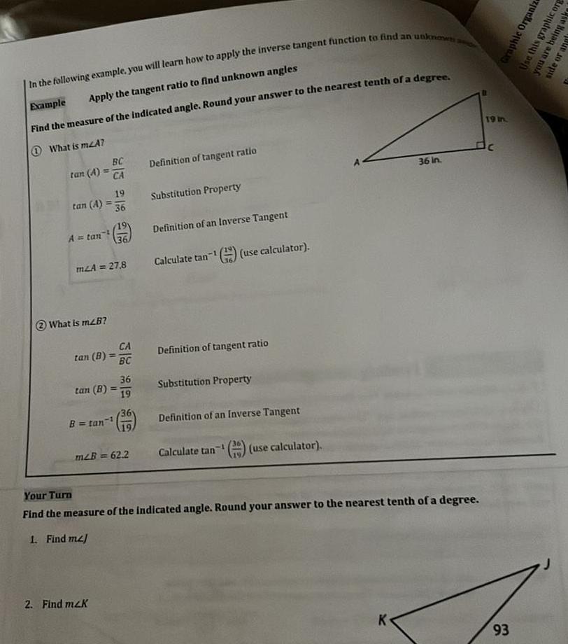 In the following example you will learn how to apply the inverse tangent function to find an unknown a Example Apply the tangent ratio to find unknown angles Find the measure of the indicated angle Round your answer to the nearest tenth of a degree What is mLA BC tan A CA tan A A tan mzA What is m2B A 27 8 tan B tan B B tan 19 2 Find m2K 36 H 1 CA BC 36 19 36 m2B 62 2 Definition of tangent ratio Substitution Property Definition of an Inverse Tangent 1 use calculator Calculate tan Definition of tangent ratio Substitution Property Definition of an Inverse Tangent Calculate tan use calculator 36 in Your Turn Find the measure of the indicated angle Round your answer to the nearest tenth of a degree 1 Find m2 K 19 in Dc 93 Graphic Organize Use this graphic org you are being aske side or angl