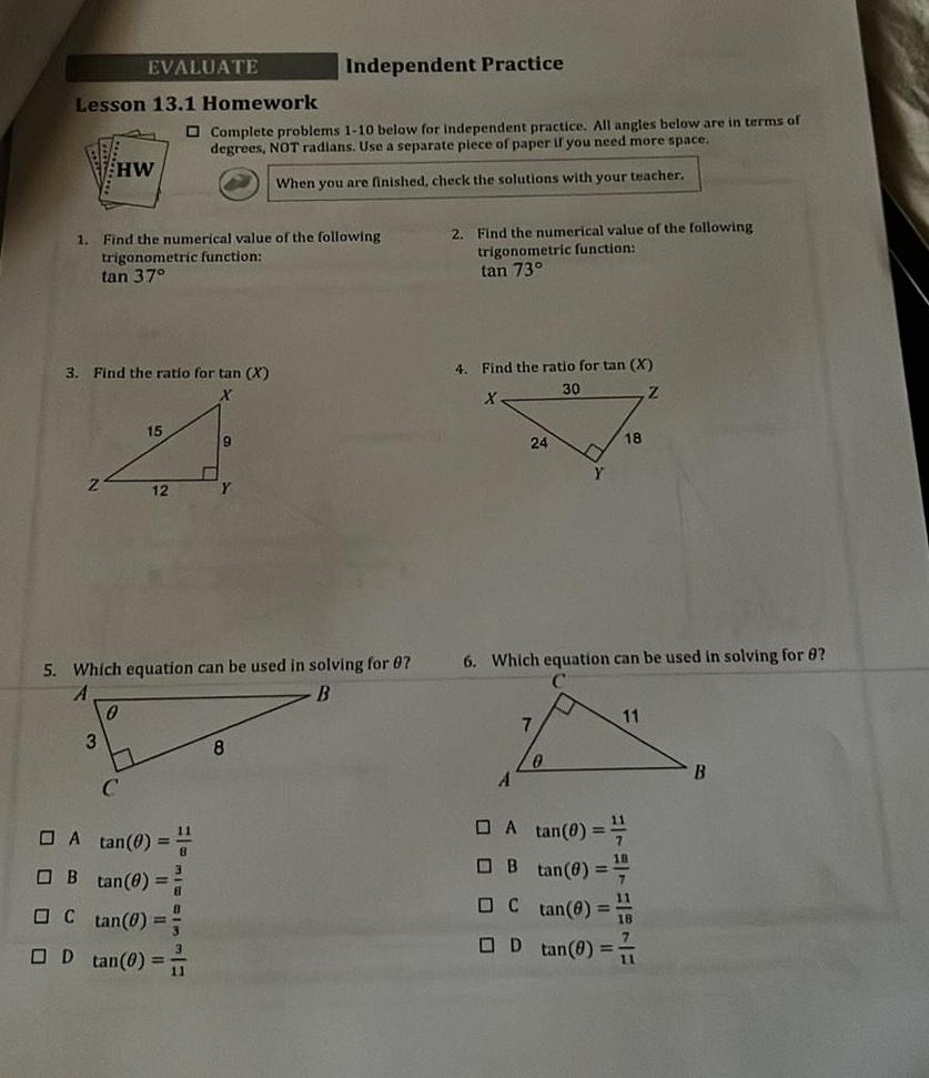 Lesson 13 1 Homework 1 Z EVALUATE HW 3 3 Find the ratio for tan X X Find the numerical value of the following trigonometric function tan 37 0 15 12 A tan 0 B 5 Which equation can be used in solving for 07 A B tan 8 C tan 0 D tan 0 11 Complete problems 1 10 below for independent practice All angles below are in terms of degrees NOT radians Use a separate piece of paper if you need more space When you are finished check the solutions with your teacher 1W E Independent Practice 9 8 2 Find the numerical value of the following trigonometric function tan 73 4 Find the ratio for tan X 30 X Z 24 A 7 L 6 Which equation can be used in solving for 8 0 Y 18 A tan 0 B tan 0 0 tan 8 D tan 0 11 E B