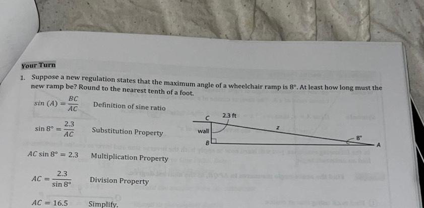 Your Turn 1 Suppose a new regulation states that the maximum angle of a wheelchair ramp is 8 At least how long must the new ramp be Round to the nearest tenth of a foot Definition of sine ratio sin A sin 8 AC BC AC 2 3 AC AC sin 8 2 3 2 3 sin 8 AC 16 5 Substitution Property Multiplication Property Division Property Simplify C wall B 2 3 ft An A