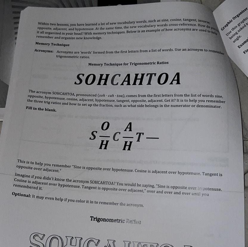 opposite adjacent and hypotenuse At the same time the new vocabulary words cross reference How do you w it all organized in your head With memory techniques Below is an example of how acronyms are used to help Within two lessons you have learned a lot of new vocabulary words such as sine cosine tangent inverse remember and organize new knowledge Memory Technique Acronyms Acronyms are words formed from the first letters from a list of words Use an acronym to remember trigonometric ratios Memory Technique for Trigonometric Ratios SOHCAHTOA The acronym SOHCAHTOA pronounced soh cah toa comes from the first letters from the list of words sine opposite hypotenuse cosine adjacent hypotenuse tangent opposite adjacent Get it It is to help you remember the three trig ratios and how to set up the fraction such as what side belongs in the numerator or denominator Fill in the blank 0 O A S C T H H CH Graphic Organizer Use this graphic being asked to angle Examp Fir This is to help you remember Sine is opposite over hypotenuse Cosine is adjacent over hypotenuse Tangent is opposite over adjacent Imagine if you didn t know the acronym SOHCAHTOA You would be saying Sine is opposite over potenuse Cosine is adjacent over hypotenuse Tangent is opposite over adjacent over and over and over until you remembered it Optional It may even help if you color it in to remember the acronym Trigonometric cha SOUCA IO 1