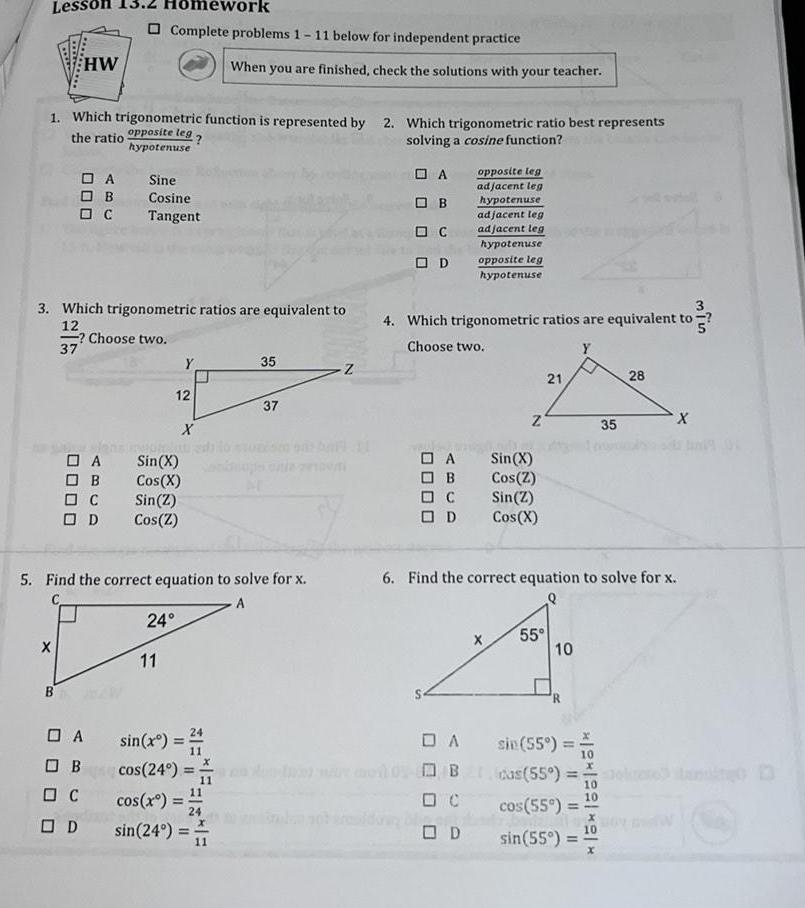 Lesson HW 1 Which trigonometric function is represented by 2 Which trigonometric ratio best represents the ratio opposite leg solving a cosine function hypotenuse X DA OB C B 3 Which trigonometric ratios are equivalent to 12 Choose two 37 OA B C OD work Complete problems 1 11 below for independent practice Sine Cosine Tangent A OB C OD Y 12 11 FROHEAT Sin X Cos X Sin Z Cos Z 24 X 5 Find the correct equation to solve for x sin x cos 24 When you are finished check the solutions with your teacher 11 cos x 1 24 sin 24 11 35 37 Z A OB C OD A B C D 4 Which trigonometric ratios are equivalent to Choose two opposite leg adjacent leg hypotenuse DA B adjacent leg adjacent leg hypotenuse opposite leg hypotenuse D Z X Sin X Cos Z Sin Z Cos X 21 6 Find the correct equation to solve for x Q 55 10 R sin 55 cas 55 15 1551 51 cos 55 sin 55 10 35 28 X