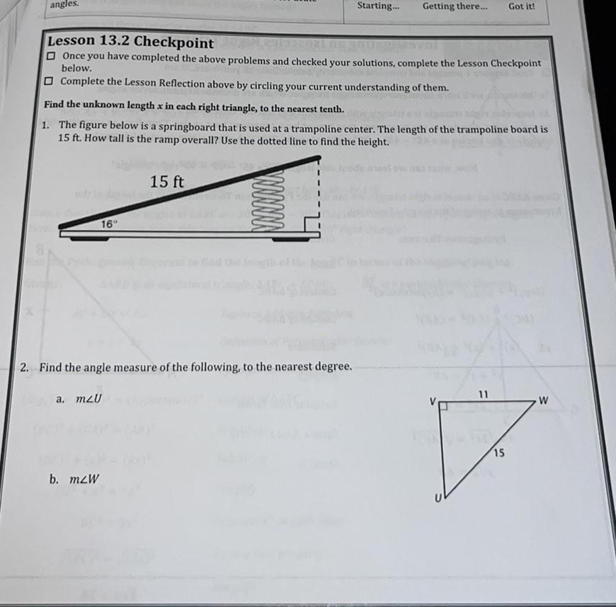 angles Lesson 13 2 Checkpoint Once you have completed the above problems and checked your solutions complete the Lesson Checkpoint below Complete the Lesson Reflection above by circling your current understanding of them Find the unknown length x in each right triangle to the nearest tenth 1 The figure below is a springboard that is used at a trampoline center The length of the trampoline board is 15 ft How tall is the ramp overall Use the dotted line to find the height 16 a m2U b mzW 15 ft NNNNNN 2 Find the angle measure of the following to the nearest degree Starting Getting there S Got it 11 7 15 W