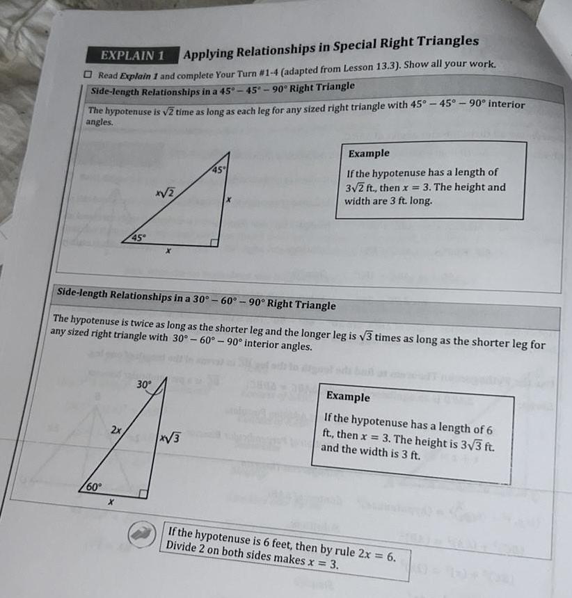 EXPLAIN 1 Applying Relationships in Special Right Triangles Read Explain 1 and complete Your Turn 1 4 adapted from Lesson 13 3 Show all your work Side length Relationships in a 45 45 90 Right Triangle The hypotenuse is 2 time as long as each leg for any sized right triangle with 45 45 90 interior angles 60 45 2x x 2 Side length Relationships in a 30 60 90 Right Triangle The hypotenuse is twice as long as the shorter leg and the longer leg is 3 times as long as the shorter leg for any sized right triangle with 30 60 90 interior angles 30 45 x 3 Example If the hypotenuse has a length of 3 2 ft then x 3 The height and width are 3 ft long Example If the hypotenuse has a length of 6 ft then x 3 The height is 3 3 ft and the width is 3 ft If the hypotenuse is 6 feet then by rule 2x 6 Divide 2 on both sides makes x 3