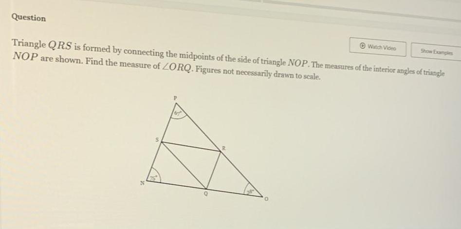 Question Triangle QRS is formed by connecting the midpoints of the side of triangle NOP The measures of the interior angles of triangle NOP are shown Find the measure of ZORQ Figures not necessarily drawn to scale in R 0 Watch Video Show Examples