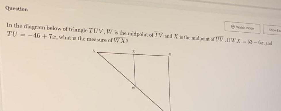 Question In the diagram below of triangle TUV W is the midpoint of TV and X is the midpoint of UV If W X 53 6z and TU 46 7x what is the measure of W X U Watch Video Show Exa