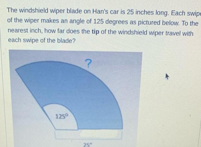 The windshield wiper blade on Han s car is 25 inches long Each swipe of the wiper makes an angle of 125 degrees as pictured below To the nearest inch how far does the tip of the windshield wiper travel with each swipe of the blade 125 25