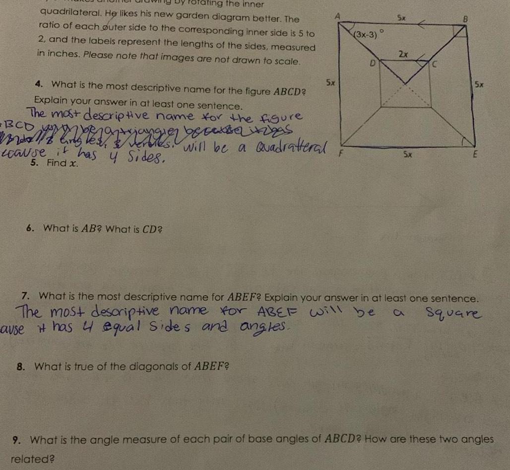 rating the inner quadrilateral He likes his new garden diagram better The ratio of each outer side to the corresponding inner side is 5 to 2 and the labels represent the lengths of the sides measured in inches Please note that images are not drawn to scale 4 What is the most descriptive name for the figure ABCD Explain your answer in at least one sentence The most descriptive name for the figure mangien e s cause it has y sides will be a Quadratteral 5 Find x 6 What is AB What is CD 5x 8 What is true of the diagonals of ABEF F 3x 3 D 5x 2x 5x E 7 What is the most descriptive name for ABEF Explain your answer in at least one sentence The most descriptive name for ABEF will be ause it has 4 equal sides and angles Square 9 What is the angle measure of each pair of base angles of ABCD How are these two angles related