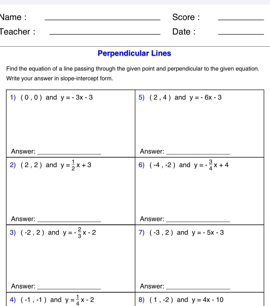 Name Teacher Perpendicular Lines Find the equation of a line passing through the given point and perpendicular to the given equation Write your answer in slope intercept form 1 0 0 and y 3x 3 Answer 1 2 2 2 and y x 3 Answer 3 2 2 and y 1 X 2 Answer 4 1 1 and y x 2 Score Date 5 2 4 and y 6x 3 Answer 3 6 4 2 and y Answer X 4 Answer 7 3 2 and y 5x 3 8 1 2 and y 4x 10