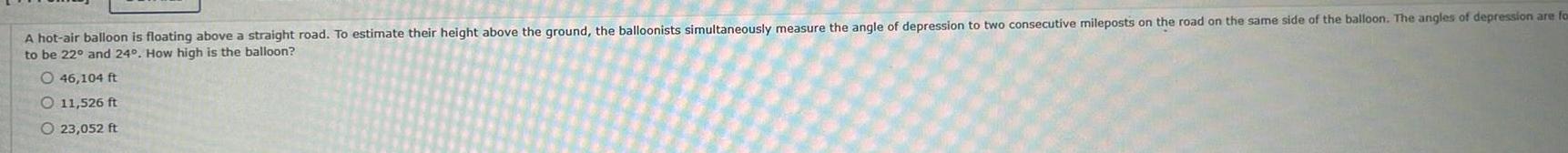 A hot air balloon is floating above a straight road To estimate their height above the ground the balloonists simultaneously measure the angle of depression to two consecutive mileposts on the road on the same side of the balloon The angles of depression are for to be 22 and 24 How high is the balloon O 46 104 ft O 11 526 ft O 23 052 ft