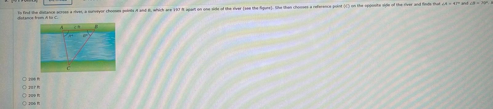 To find the distance across a river a surveyor chooses points A and B which are 197 ft apart on one side of the river see the figure She then chooses a reference point C on the opposite side of the river and finds that LA 47 and LB 70 A distance from A to C OOOO 208 ft 207 ft 209 ft 206 ft A A cft 8 B