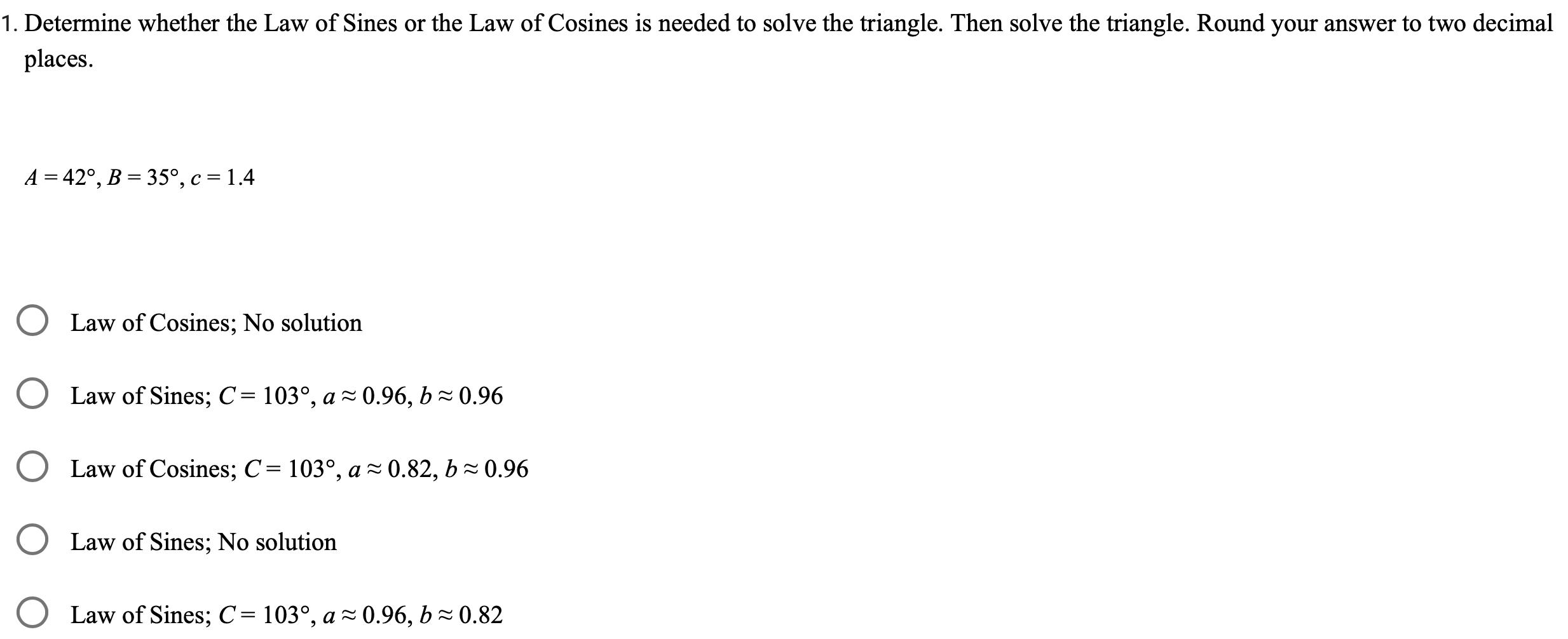 1 Determine whether the Law of Sines or the Law of Cosines is needed to solve the triangle Then solve the triangle Round your answer to two decimal places A 42 B 35 c 1 4 O Law of Cosines No solution Law of Sines C 103 a 0 96 b 0 96 Law of Cosines C 103 a 0 82 b 0 96 Law of Sines No solution Law of Sines C 103 a 0 96 b 0 82