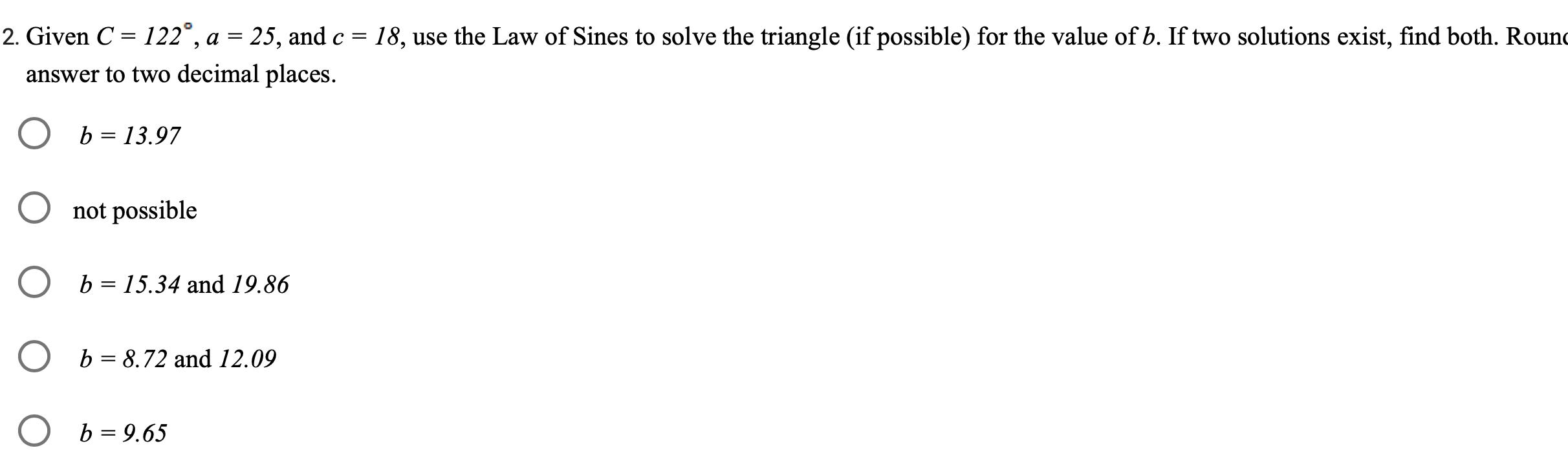 2 Given C 122 a 25 and c 18 use the Law of Sines to solve the triangle if possible for the value of b If two solutions exist find both Round answer to two decimal places b 13 97 O not possible O b 15 34 and 19 86 O b 8 72 and 12 09 b 9 65