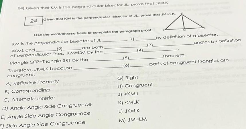 24 Given that KM is the perpendicular bisector JL prove that JK LK 24 Given that KM is the perpendicular bisector of JL prove that JK LK Use the word phrase bank to complete the paragraph proof 1 KM is the perpendicular bisector of JL KML and 2 are both of perpendicular lines KM KM by the Triangle QTR Triangle SRT by the Therefore JK LK because congruent A Reflexive Property B Corresponding C Alternate Interior D Angle Angle Side Congruence E Angle Side Angle Congruence F Side Angle Side Congruence 5 6 4 3 by definition of a bisector G Right H Congruent J KMJ K MLK L JK LK M JM LM Theorem Langles by definition parts of congruent triangles are