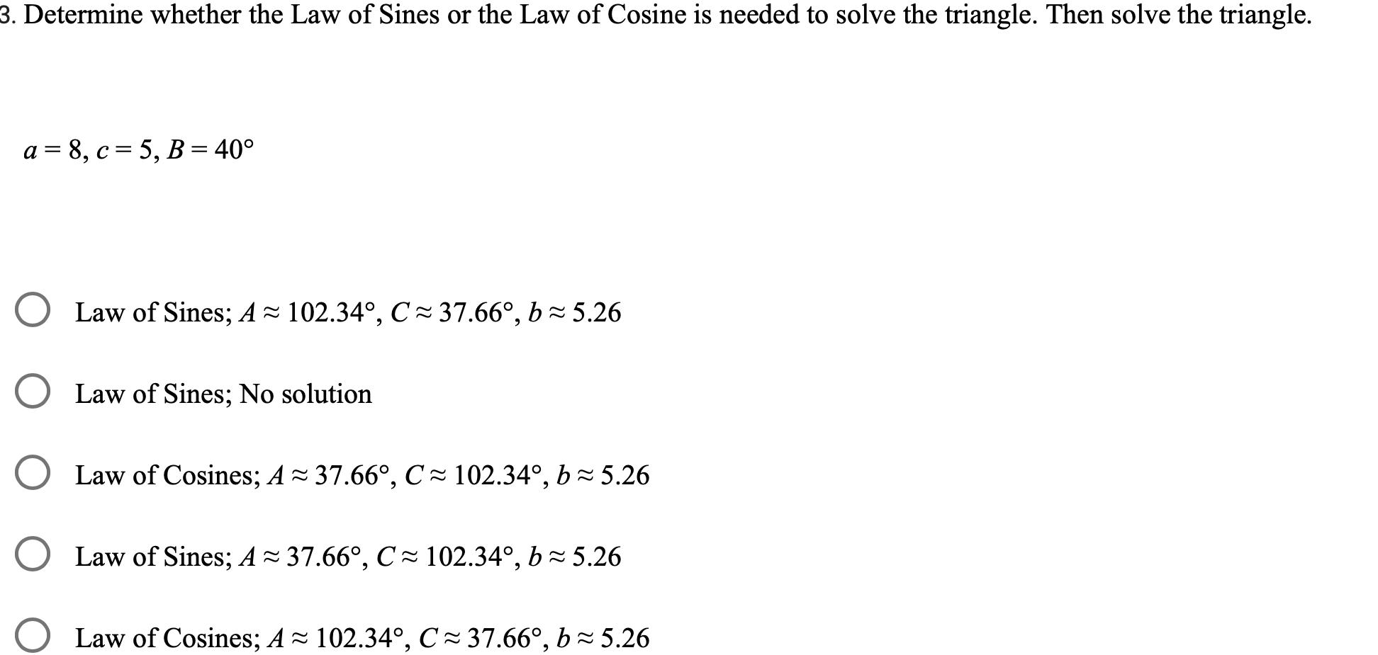 3 Determine whether the Law of Sines or the Law of Cosine is needed to solve the triangle Then solve the triangle a 8 c 5 B 40 Law of Sines A 102 34 C 37 66 b 5 26 O Law of Sines No solution Law of Cosines A 37 66 C 102 34 b 5 26 Law of Sines A 37 66 C 102 34 b 5 26 Law of Cosines A 102 34 C 37 66 b 5 26