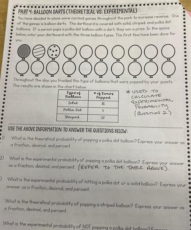 PART 4 BALLOON DARTS THEORETICAL VS EXPERIMENTAL You have decided to place some carnival games throughout the park to increase revenue One of the games is balloon darts The dartboard is covered with solid striped and polka dot balloons If a person pops a polka dot balloon with a dart they win a prize In the space below color your dartboard with the three balloon types The first few have been done for you 2 9 9 9 9 9 D O Q Q Q Q Q QQQ Throughout the day you tracked the type of balloons that were popped by your guests The results are shown in the chart below USED Te Type of Balloon Solid Polka Dot Striped of Times Popped 18 5 17 CALCULATE EXPERIMENTAL PROBABILITY QUESTION 2 USE THE ABOVE INFORMATION TO ANSWER THE QUESTIONS BELOW 1 What is the theoretical probability of popping a polka dot balloon Express your answer as a fraction decimal and percent 2 What is the experimental probability of popping a polka dot balloon Express your answer as a fraction decimal and percent REFER TO THE TABLE ABOVE What is the experimental probability of hitting a polka dot or a solid balloon Express your answer as a fraction decimal and percent What is the theoretical probability of popping a striped balloon Express your answer as a fraction decimal and percent What is the experimental probability of NOT popping a polka dot halloon Fr