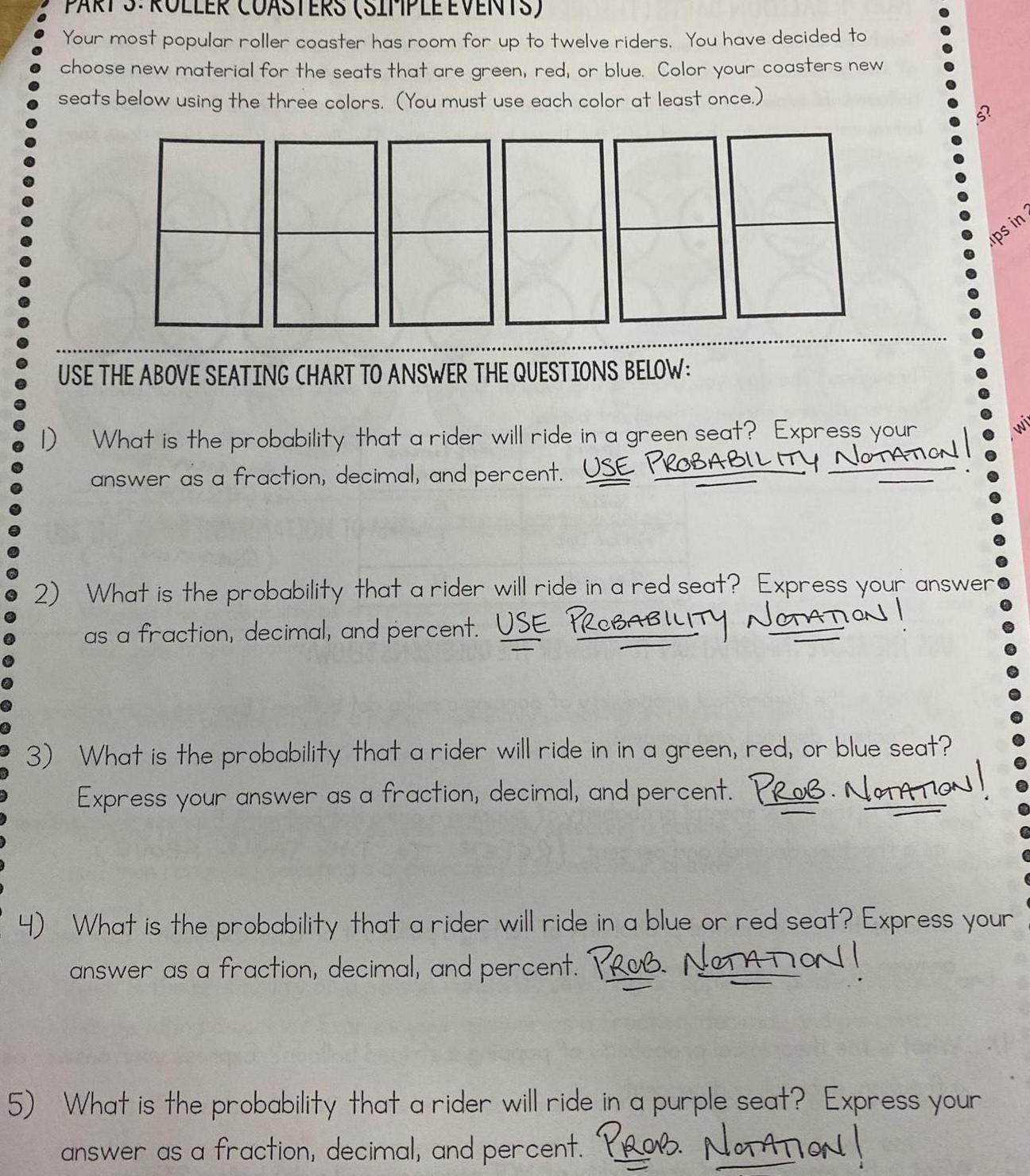 PART 3 ER COASTERS SIMPLE EVENTS Your most popular roller coaster has room for up to twelve riders You have decided to choose new material for the seats that are green red or blue Color your coasters new seats below using the three colors You must use each color at least once USE THE ABOVE SEATING CHART TO ANSWER THE QUESTIONS BELOW What is the probability that a rider will ride in a green seat Express your answer as a fraction decimal and percent USE PROBABILITY NOTATION 1 S 2 What is the probability that a rider will ride in a red seat Express your answer as a fraction decimal and percent USE PROBABILITY NOTATION ups in 3 What is the probability that a rider will ride in in a green red or blue seat Express your answer as a fraction decimal and percent PROB NOTATION 4 What is the probability that a rider will ride in a blue or red seat Express your answer as a fraction decimal and percent PROB NOTATION 5 What is the probability that a rider will ride in a purple seat Express your answer as a fraction decimal and percent PROB NOTATION 2 wi