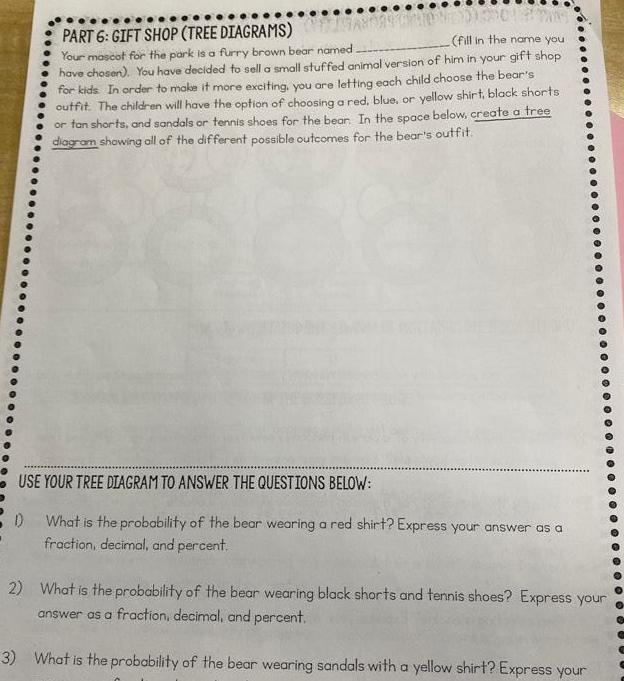 PART 6 GIFT SHOP TREE DIAGRAMS fill in the name you Your mascot for the park is a furry brown bear named have chosen You have decided to sell a small stuffed animal version of him in your gift shop for kids In order to make it more exciting you are letting each child choose the bear s outfit The children will have the option of choosing a red blue or yellow shirt black shorts or tan shorts and sandals or tennis shoes for the bear In the space below create a tree diagram showing all of the different possible outcomes for the bear s outfit USE YOUR TREE DIAGRAM TO ANSWER THE QUESTIONS BELOW D What is the probability of the bear wearing a red shirt Express your answer as a fraction decimal and percent 2 What is the probability of the bear wearing black shorts and tennis shoes Express your answer as a fraction decimal and percent 3 What is the probability of the bear wearing sandals with a yellow shirt Express your