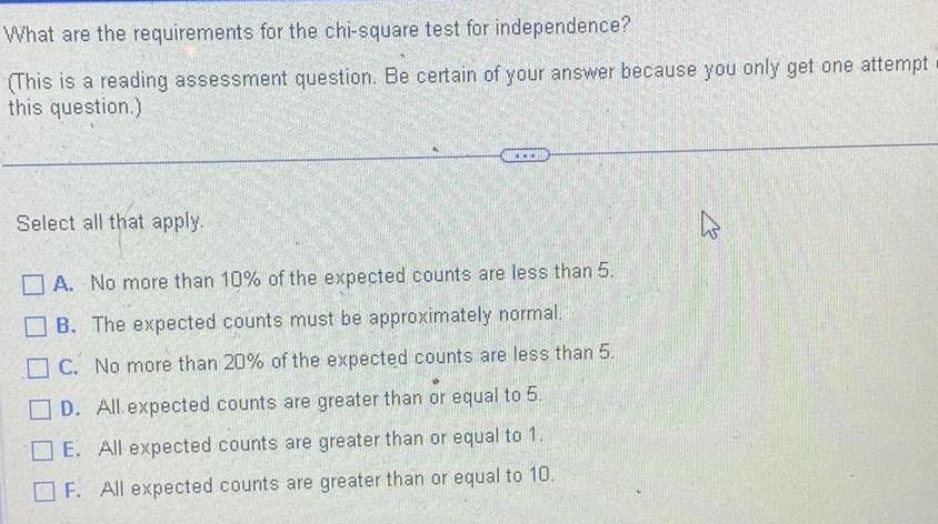 What are the requirements for the chi square test for independence This is a reading assessment question Be certain of your answer because you only get one attempt this question Select all that apply A No more than 10 of the expected counts are less than 5 B The expected counts must be approximately normal C No more than 20 of the expected counts are less than 5 D All expected counts are greater than or equal to 5 E All expected counts are greater than or equal to 1 F All expected counts are greater than or equal to 10