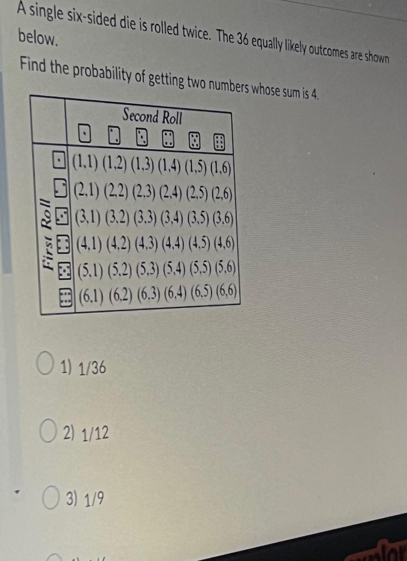 A single six sided die is rolled twice The 36 equally likely outcomes are shown below Find the probability of getting two numbers whose sum is 4 First Roll A 1 1 1 2 1 3 1 4 1 5 1 6 2 1 2 2 2 3 2 4 2 5 2 6 3 1 3 2 3 3 3 4 3 5 3 6 4 1 4 2 4 3 4 4 4 5 4 6 5 1 5 2 5 3 5 4 5 5 5 6 6 1 6 2 6 3 6 4 6 5 6 6 O 1 1 36 O2 1 12 Second Roll 3 1 9 for