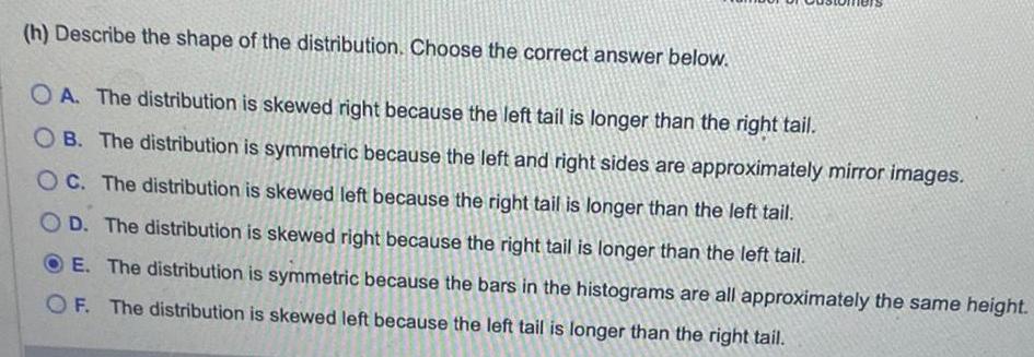 h Describe the shape of the distribution Choose the correct answer below OA The distribution is skewed right because the left tail is longer than the right tail OB The distribution is symmetric because the left and right sides are approximately mirror images OC The distribution is skewed left because the right tail is longer than the left tail OD The distribution is skewed right because the right tail is longer than the left tail E The distribution is symmetric because the bars in the histograms are all approximately the same height OF The distribution is skewed left because the left tail is longer than the right tail