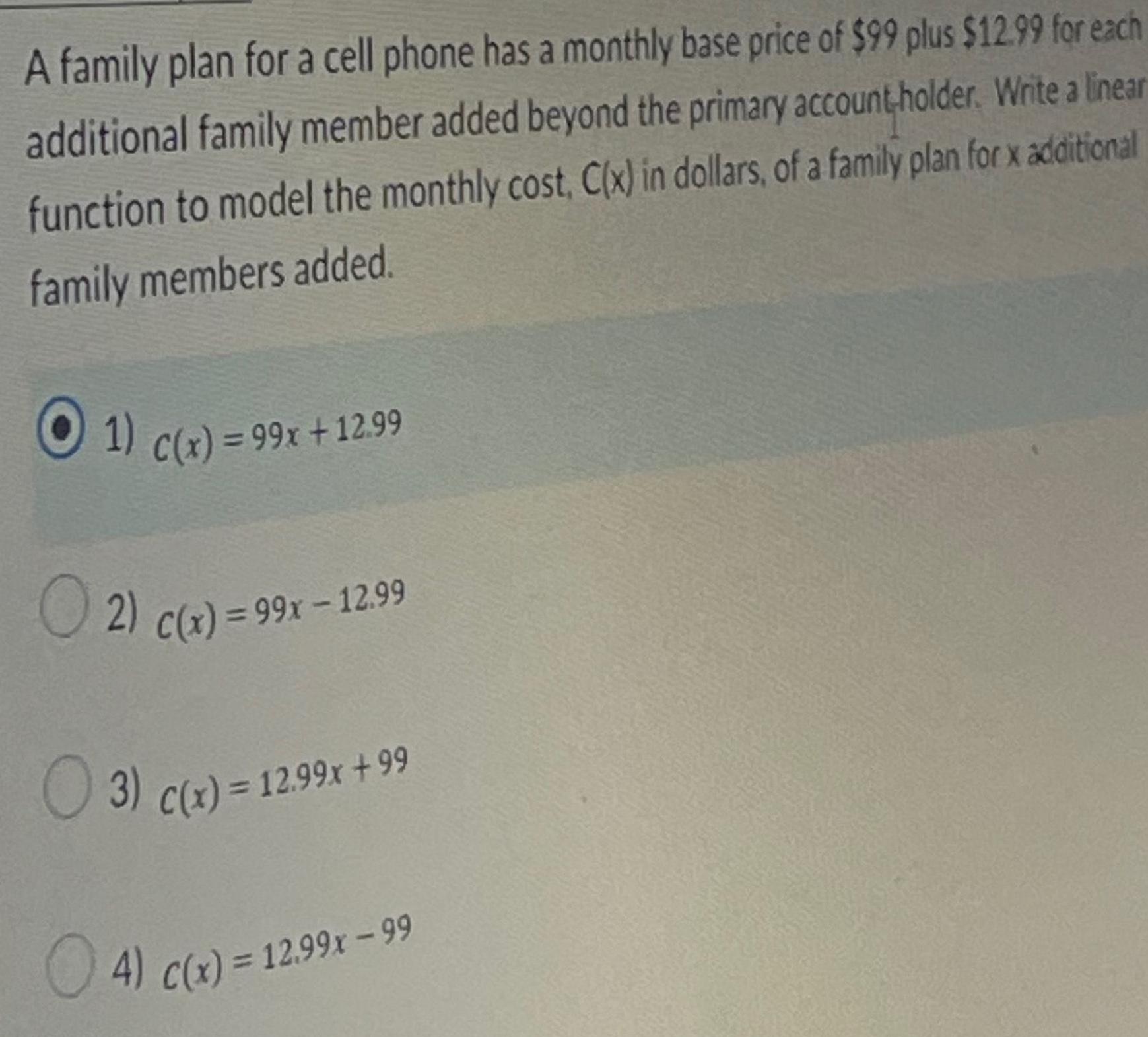 A family plan for a cell phone has a monthly base price of 99 plus 12 99 for each additional family member added beyond the primary account holder Write a linear function to model the monthly cost C x in dollars of a family plan for x additional family members added 1 C x 99x 12 99 2 C x 99x 12 99 3 c x 12 99x 99 4 c x 12 99x 99