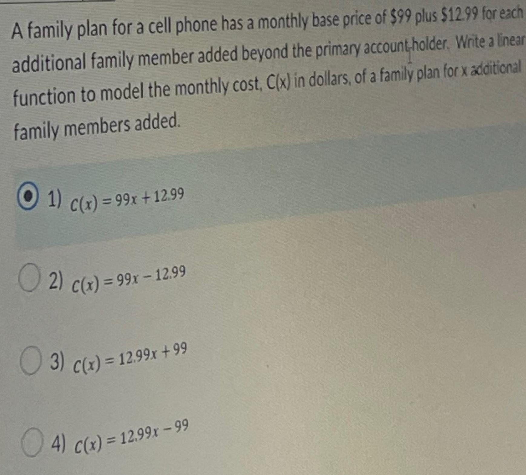 A family plan for a cell phone has a monthly base price of 99 plus 12 99 for each additional family member added beyond the primary account holder Write a linear function to model the monthly cost C x in dollars of a family plan for x additional family members added 1 C x 99x 12 99 2 C x 99x 12 99 3 c x 12 99x 99 4 c x 12 99x 99