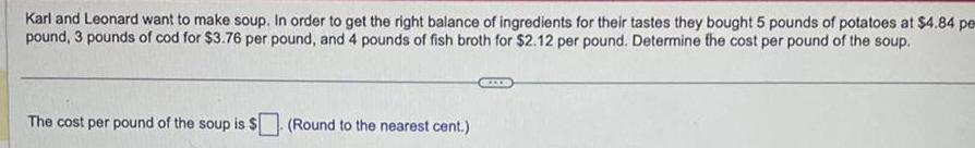 Karl and Leonard want to make soup In order to get the right balance of ingredients for their tastes they bought 5 pounds of potatoes at 4 84 per pound 3 pounds of cod for 3 76 per pound and 4 pounds of fish broth for 2 12 per pound Determine the cost per pound of the soup The cost per pound of the soup is Round to the nearest cent