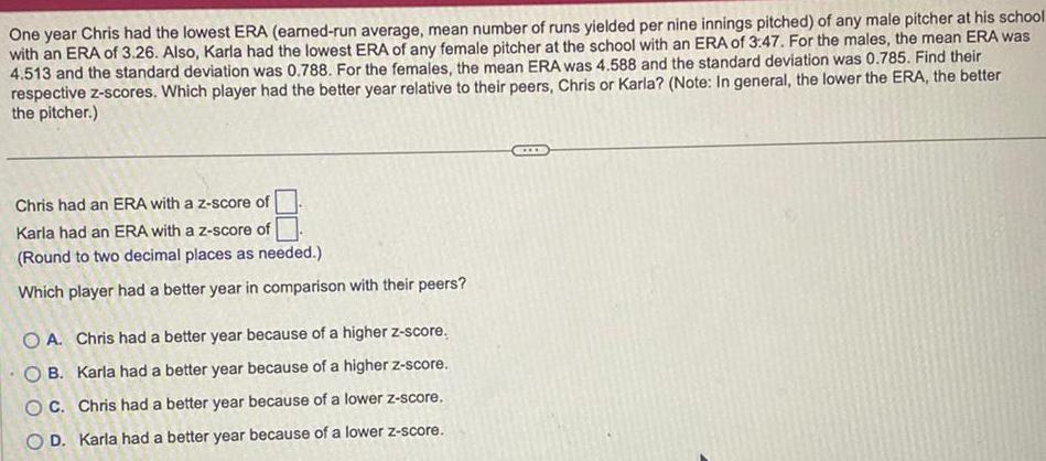 One year Chris had the lowest ERA earned run average mean number of runs yielded per nine innings pitched of any male pitcher at his school with an ERA of 3 26 Also Karla had the lowest ERA of any female pitcher at the school with an ERA of 3 47 For the males the mean ERA was 4 513 and the standard deviation was 0 788 For the females the mean ERA was 4 588 and the standard deviation was 0 785 Find their respective z scores Which player had the better year relative to their peers Chris or Karla Note In general the lower the ERA the better the pitcher Chris had an ERA with a z score of Karla had an ERA with a z score of Round to two decimal places as needed Which player had a better year in comparison with their peers OA Chris had a better year because of a higher z score OB Karla had a better year because of a higher z score OC Chris had a better year because of a lower z score OD Karla had a better year because of a lower z score