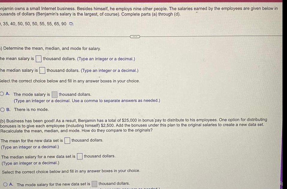 njamin owns a small Internet business Besides himself he employs nine other people The salaries earned by the employees are given below in busands of dollars Benjamin s salary is the largest of course Complete parts a through d 35 40 50 50 50 55 55 65 90 Determine the mean median and mode for salary The mean salary is thousand dollars Type an integer or a decimal The median salary is thousand dollars Type an integer or a decimal Select the correct choice below and fill in any answer boxes in your choice A The mode salary is thousand dollars Type an integer or a decimal Use a comma to separate answers as needed OB There is no mode b Business has been good As a result Benjamin has a total of 25 000 in bonus pay to distribute to his employees One option for distributing bonuses is to give each employee including himself 2 500 Add the bonuses under this plan to the original salaries to create a new data set Recalculate the mean median and mode How do they compare to the originals The mean for the new data set is thousand dollars Type an integer or a decimal thousand dollars The median salary for a new data set is Type an integer or a decimal Select the correct choice below and fill in any answer boxes in your choice OA The mode salary for the new data set is thousand dollars