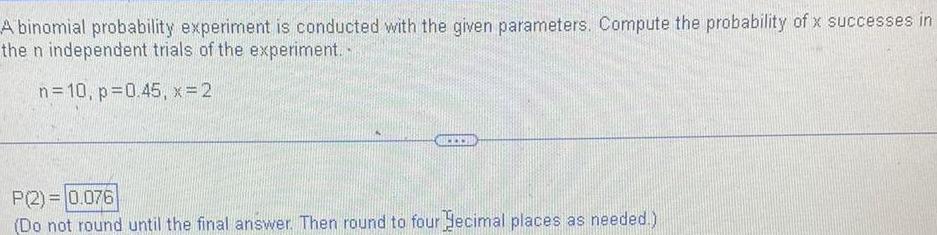 A binomial probability experiment is conducted with the given parameters Compute the probability of x successes in the n independent trials of the experiment n 10 p 0 45 x 2 P 2 0 076 Do not round until the final answer Then round to four ecimal places as needed